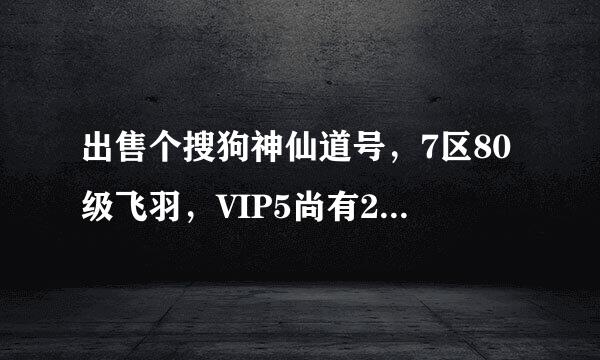 出售个搜狗神仙道号，7区80级飞羽，VIP5尚有2千元宝出头，有想要的Q：6704682