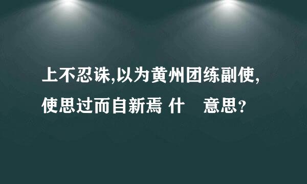 上不忍诛,以为黄州团练副使,使思过而自新焉 什麼意思？