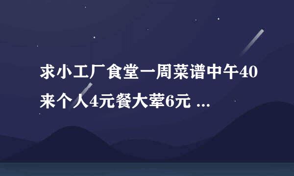 求小工厂食堂一周菜谱中午40来个人4元餐大荤6元 没经验的就不要瞎搀和了 谢谢啦哈