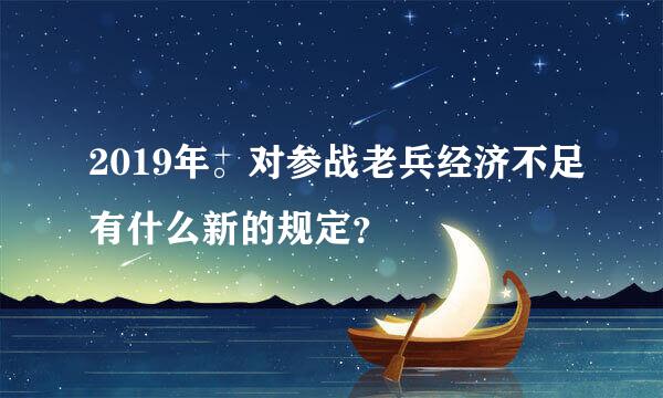 2019年。对参战老兵经济不足有什么新的规定？