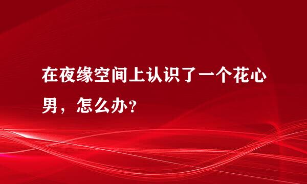 在夜缘空间上认识了一个花心男，怎么办？