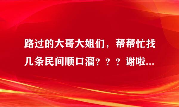 路过的大哥大姐们，帮帮忙找几条民间顺口溜？？？谢啦~谢啦~