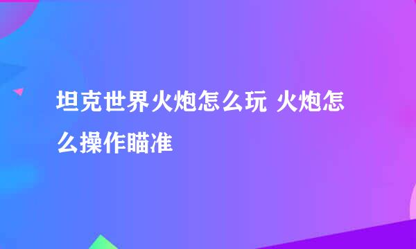 坦克世界火炮怎么玩 火炮怎么操作瞄准