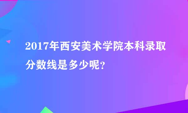 2017年西安美术学院本科录取分数线是多少呢？