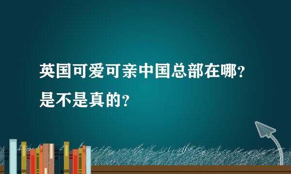 英国可爱可亲中国总部在哪？是不是真的？