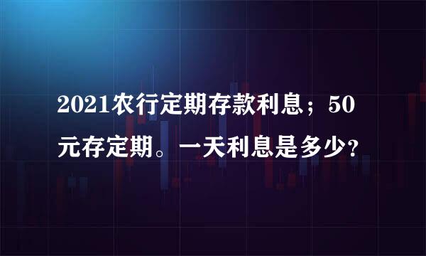 2021农行定期存款利息；50元存定期。一天利息是多少？