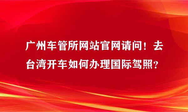 广州车管所网站官网请问！去台湾开车如何办理国际驾照？