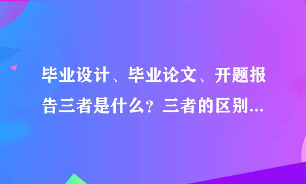 毕业设计、毕业论文、开题报告三者是什么？三者的区别又是什么？有又什么联系？麻烦详细说下！