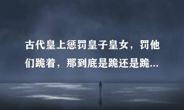 古代皇上惩罚皇子皇女，罚他们跪着，那到底是跪还是跪坐啊？ 、