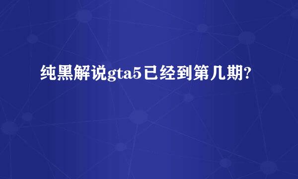 纯黑解说gta5已经到第几期?