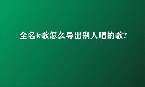 全名k歌怎么导出别人唱的歌?