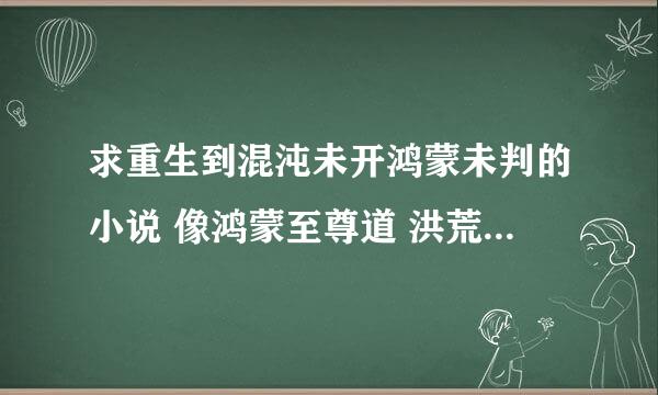 求重生到混沌未开鸿蒙未判的小说 像鸿蒙至尊道 洪荒之颠覆至尊都看过 来的多多益善 在线等 分多多