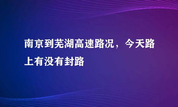 南京到芜湖高速路况，今天路上有没有封路