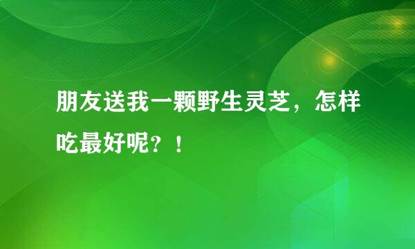 朋友送我一颗野生灵芝，怎样吃最好呢？！