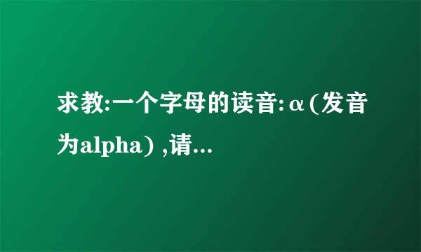 求教:一个字母的读音:α(发音为alpha) ,请用汉字表述读音,为感!