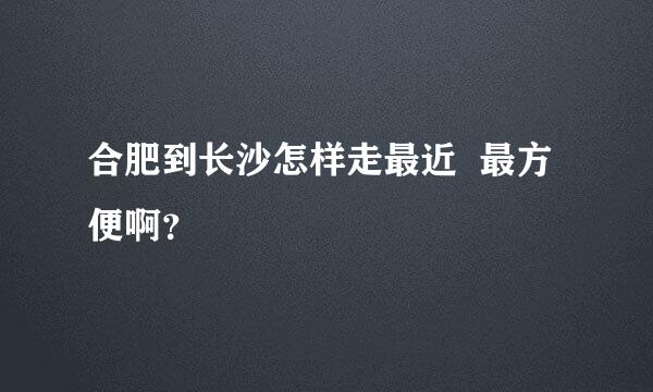 合肥到长沙怎样走最近  最方便啊？