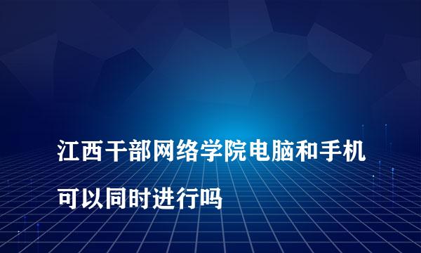 
江西干部网络学院电脑和手机可以同时进行吗
