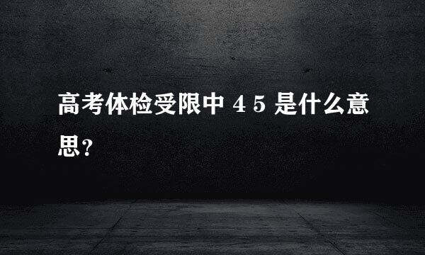 高考体检受限中 4 5 是什么意思？