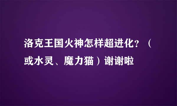 洛克王国火神怎样超进化？（或水灵、魔力猫）谢谢啦