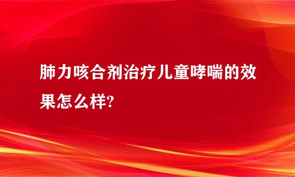 肺力咳合剂治疗儿童哮喘的效果怎么样?