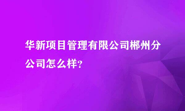 华新项目管理有限公司郴州分公司怎么样？