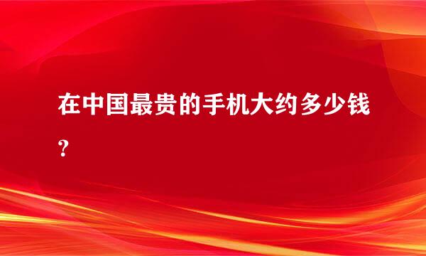 在中国最贵的手机大约多少钱？