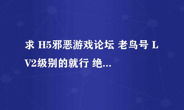 求 H5邪恶游戏论坛 老鸟号 LV2级别的就行 绝对不乱动 只回复一个帖子 看一个资源地址 能帮忙的加好友