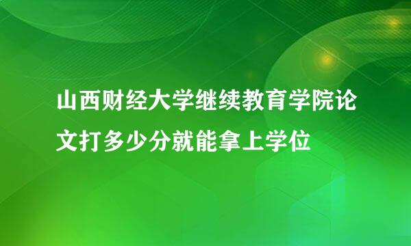 山西财经大学继续教育学院论文打多少分就能拿上学位