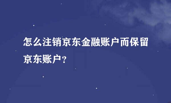 怎么注销京东金融账户而保留京东账户？