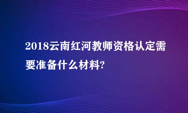 2018云南红河教师资格认定需要准备什么材料?