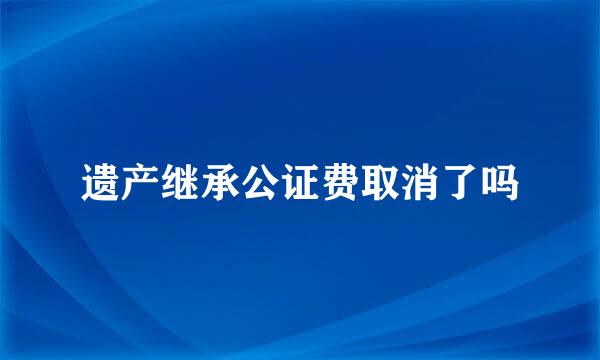 遗产继承公证费取消了吗