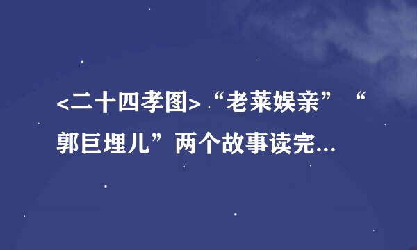 <二十四孝图>“老莱娱亲”“郭巨埋儿”两个故事读完什么感受？急，作业！！！