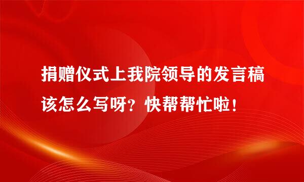 捐赠仪式上我院领导的发言稿该怎么写呀？快帮帮忙啦！