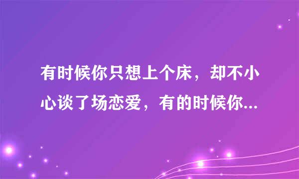 有时候你只想上个床，却不小心谈了场恋爱，有的时候你以为你谈了场恋爱，却发现你只是上了张床。有些人碰