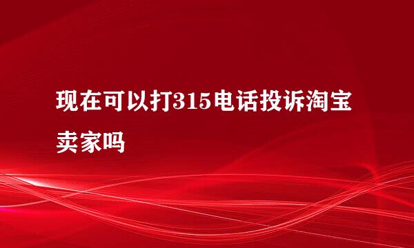 现在可以打315电话投诉淘宝卖家吗