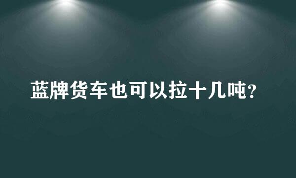 蓝牌货车也可以拉十几吨？