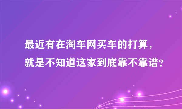 最近有在淘车网买车的打算，就是不知道这家到底靠不靠谱？