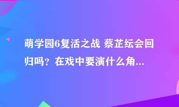 萌学园6复活之战 蔡芷纭会回归吗？在戏中要演什么角色？在第几集出现？她还会和利昂霖搭档吗？希望能给