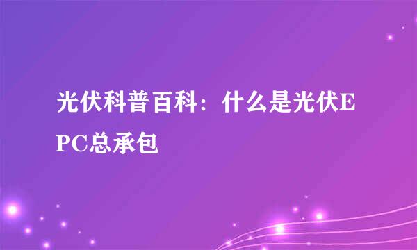 光伏科普百科：什么是光伏EPC总承包