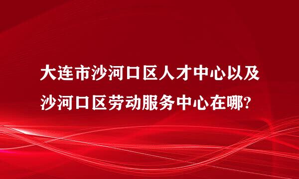 大连市沙河口区人才中心以及沙河口区劳动服务中心在哪?