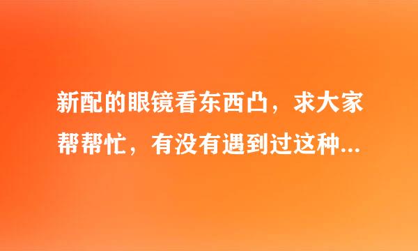 新配的眼镜看东西凸，求大家帮帮忙，有没有遇到过这种情况，我实在是没有办法了