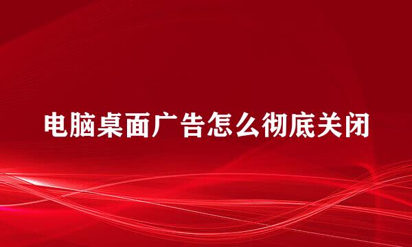 电脑桌面广告怎么彻底关闭