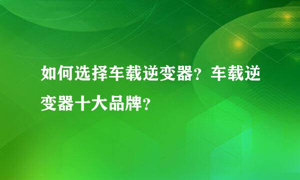 如何选择车载逆变器？车载逆变器十大品牌？