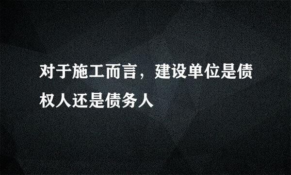 对于施工而言，建设单位是债权人还是债务人