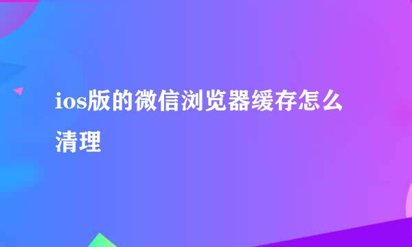 ios版的微信浏览器缓存怎么清理