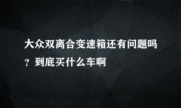 大众双离合变速箱还有问题吗？到底买什么车啊