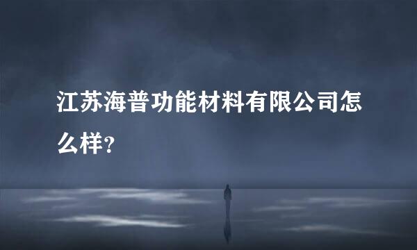 江苏海普功能材料有限公司怎么样？