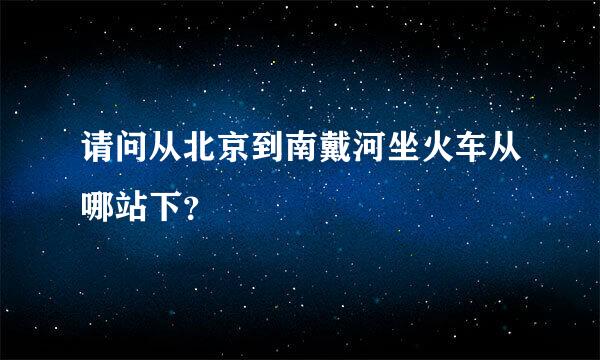 请问从北京到南戴河坐火车从哪站下？