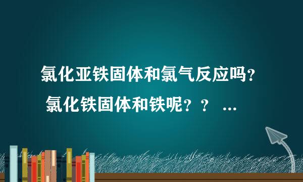 氯化亚铁固体和氯气反应吗？ 氯化铁固体和铁呢？？ 【注意】是固体。