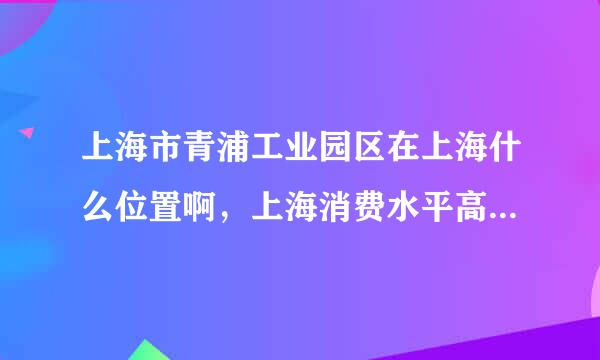 上海市青浦工业园区在上海什么位置啊，上海消费水平高吗，一个月生活费大约要多少钱啊？谢谢！